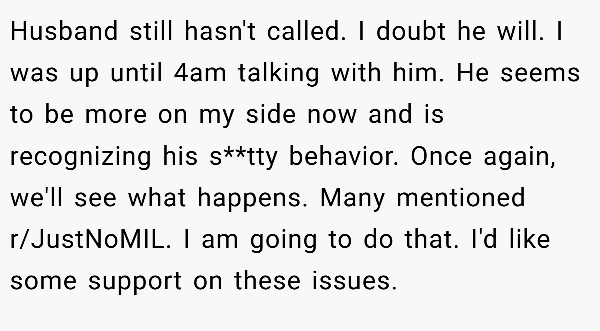 Husband still hasn't called. I doubt he will. I was up until 4am talking with him. He seems to be more on my side now and is recognizing his s**tty behavior. Once again, we'll see what happens. Many mentioned r/JustNoMIL. I am going to do that. I'd like some support on these issues.