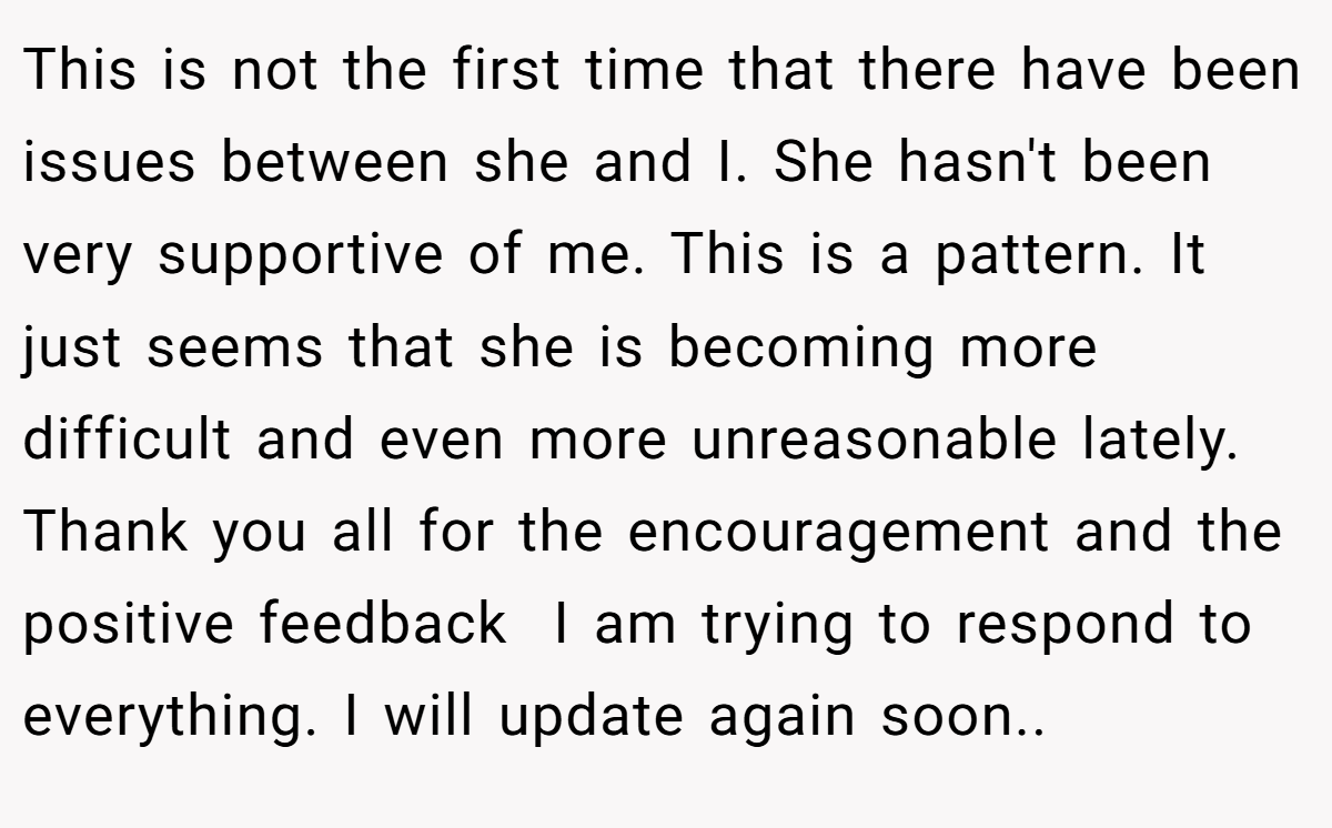 This is not the first time that there have been issues between she and I. She hasn't been very supportive of me. This is a pattern. It just seems that she is becoming more difficult and even more unreasonable lately. Thank you all for the encouragement and the positive feedback  I am trying to respond to everything. I will update again soon..