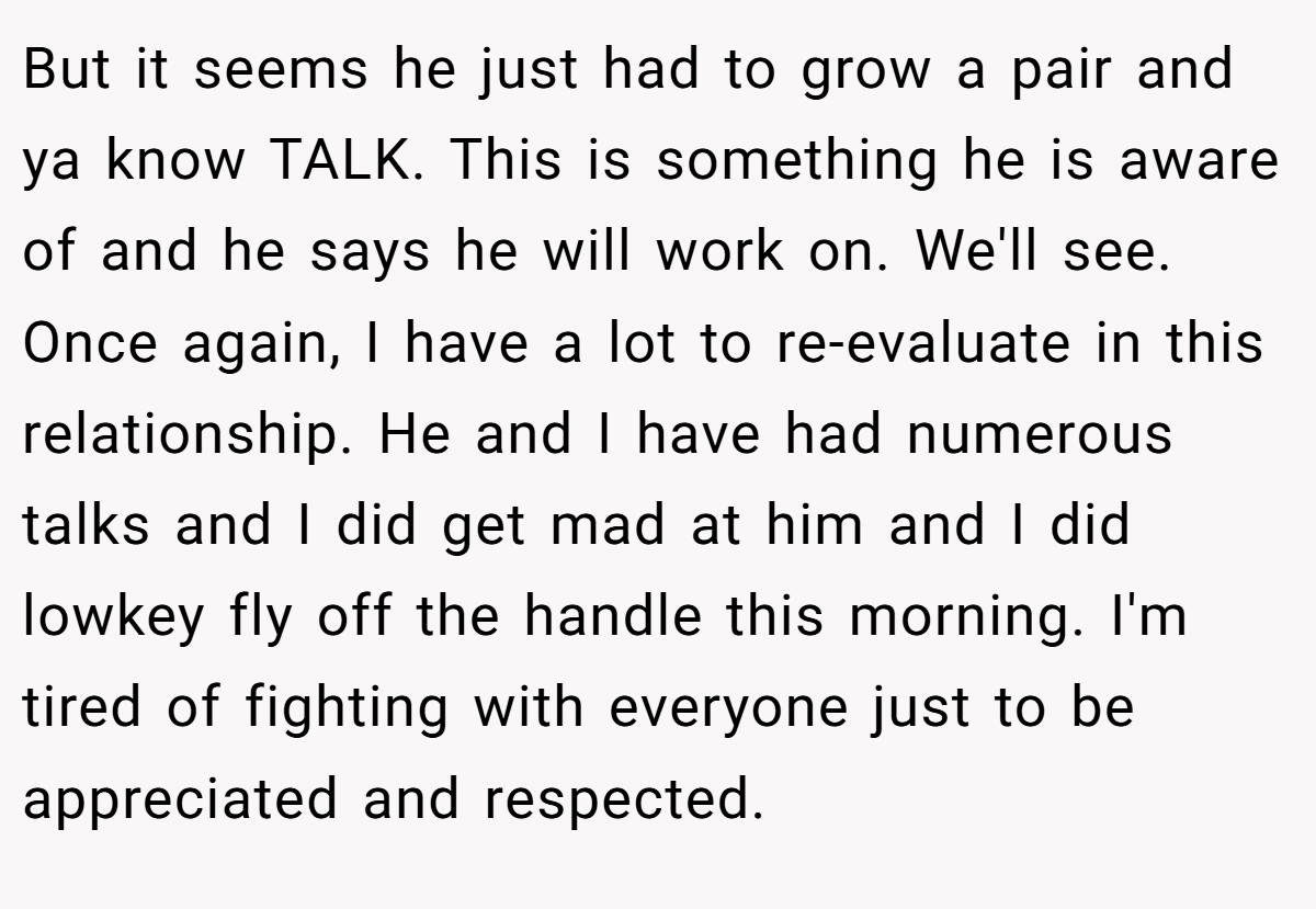 But it seems he just had to grow a pair and ya know TALK. This is something he is aware of and he says he will work on. We'll see. Once again, I have a lot to re-evaluate in this relationship. He and I have had numerous talks and I did get mad at him and I did lowkey fly off the handle this morning. I'm tired of fighting with everyone just to be appreciated and respected.