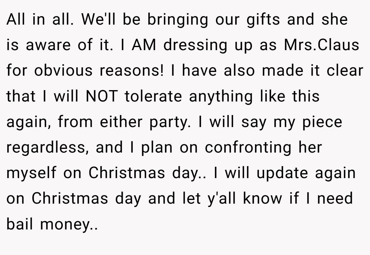 All in all. We'll be bringing our gifts and she is aware of it. I AM dressing up as Mrs.Claus for obvious reasons! I have also made it clear that I will NOT tolerate anything like this again, from either party. I will say my piece regardless, and I plan on confronting her myself on Christmas day.. I will update again on Christmas day and let y'all know if I need bail money..