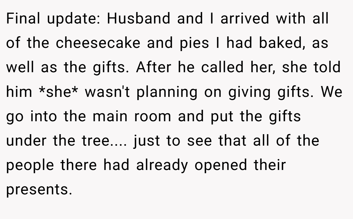 Final update: Husband and I arrived with all of the cheesecake and pies I had baked, as well as the gifts. After he called her, she told him *she* wasn't planning on giving gifts. We go into the main room and put the gifts under the tree.... just to see that all of the people there had already opened their presents.