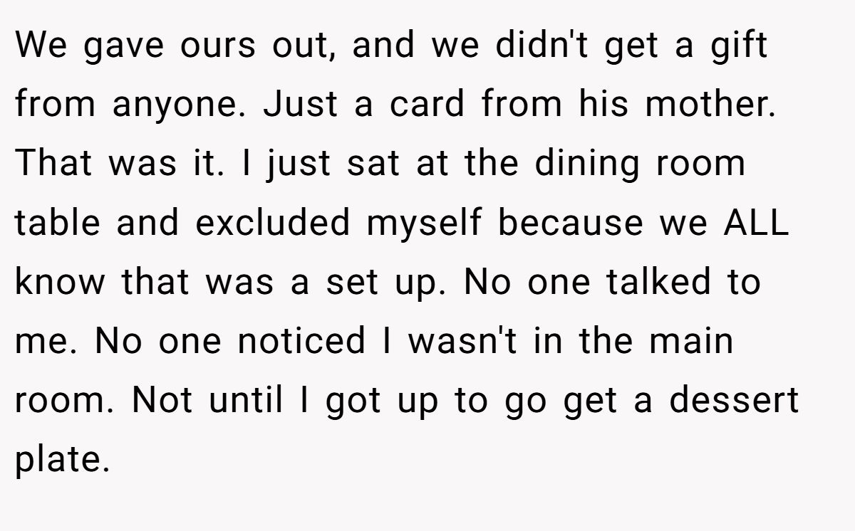 We gave ours out, and we didn't get a gift from anyone. Just a card from his mother. That was it. I just sat at the dining room table and excluded myself because we ALL know that was a set up. No one talked to me. No one noticed I wasn't in the main room. Not until I got up to go get a dessert plate.
