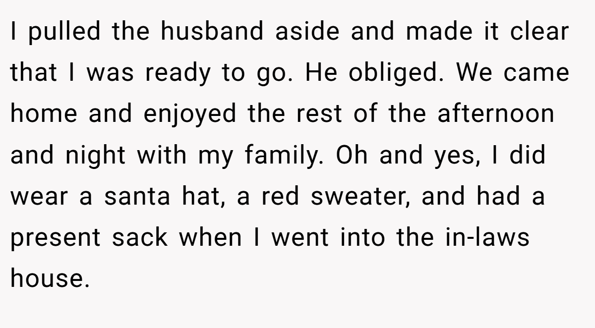 I pulled the husband aside and made it clear that I was ready to go. He obliged. We came home and enjoyed the rest of the afternoon and night with my family. Oh and yes, I did wear a santa hat, a red sweater, and had a present sack when I went into the in-laws house.