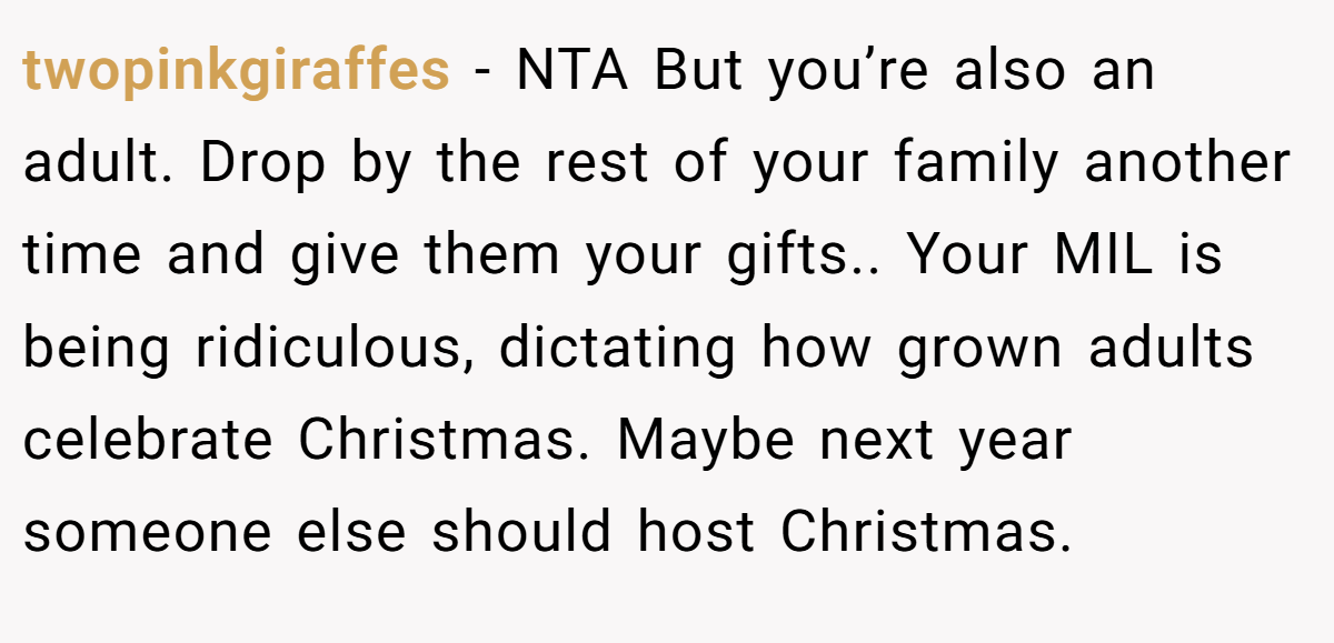 twopinkgiraffes - NTA But you’re also an adult. Drop by the rest of your family another time and give them your gifts.. Your MIL is being ridiculous, dictating how grown adults celebrate Christmas. Maybe next year someone else should host Christmas.