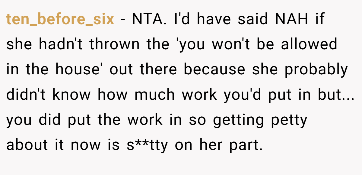 ten_before_six - NTA. I'd have said NAH if she hadn't thrown the 'you won't be allowed in the house' out there because she probably didn't know how much work you'd put in but... you did put the work in so getting petty about it now is s**tty on her part.