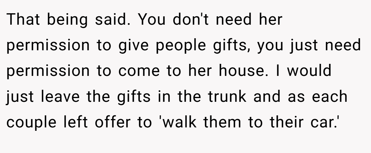That being said. You don't need her permission to give people gifts, you just need permission to come to her house. I would just leave the gifts in the trunk and as each couple left offer to 'walk them to their car.'
