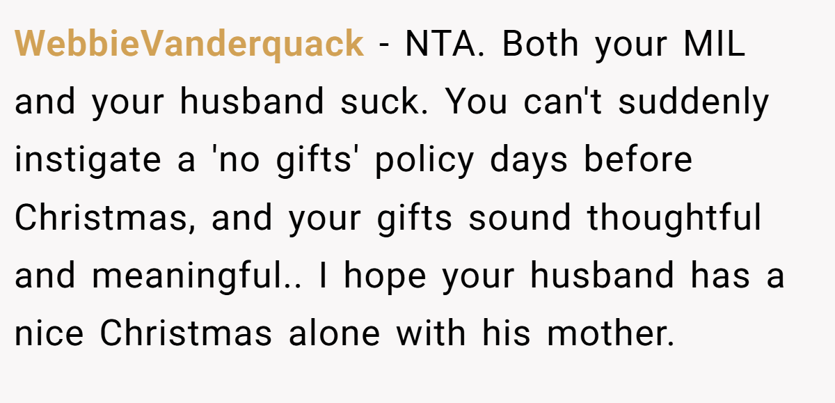 WebbieVanderquack - NTA. Both your MIL and your husband suck. You can't suddenly instigate a 'no gifts' policy days before Christmas, and your gifts sound thoughtful and meaningful.. I hope your husband has a nice Christmas alone with his mother.
