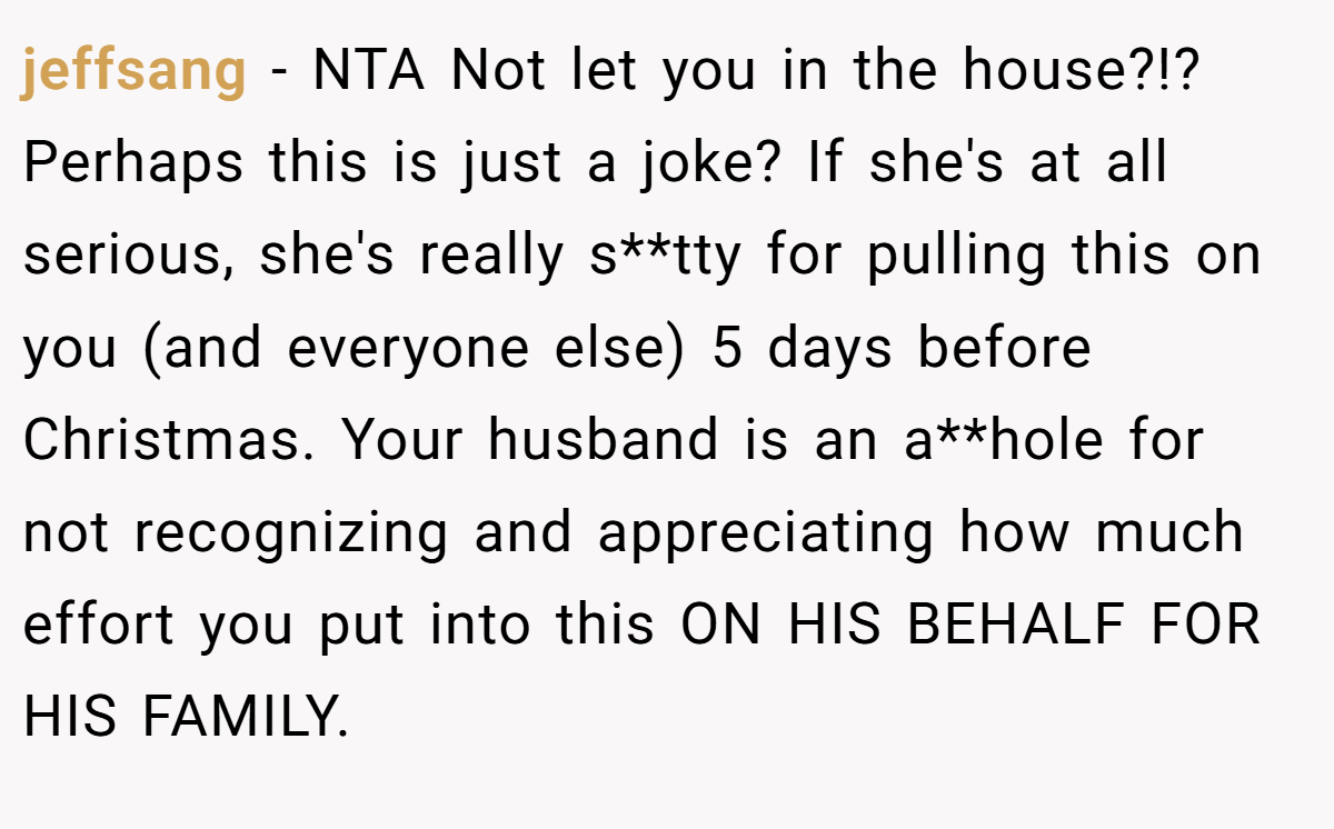 jeffsang - NTA Not let you in the house?!? Perhaps this is just a joke? If she's at all serious, she's really s**tty for pulling this on you (and everyone else) 5 days before Christmas. Your husband is an a**hole for not recognizing and appreciating how much effort you put into this ON HIS BEHALF FOR HIS FAMILY.