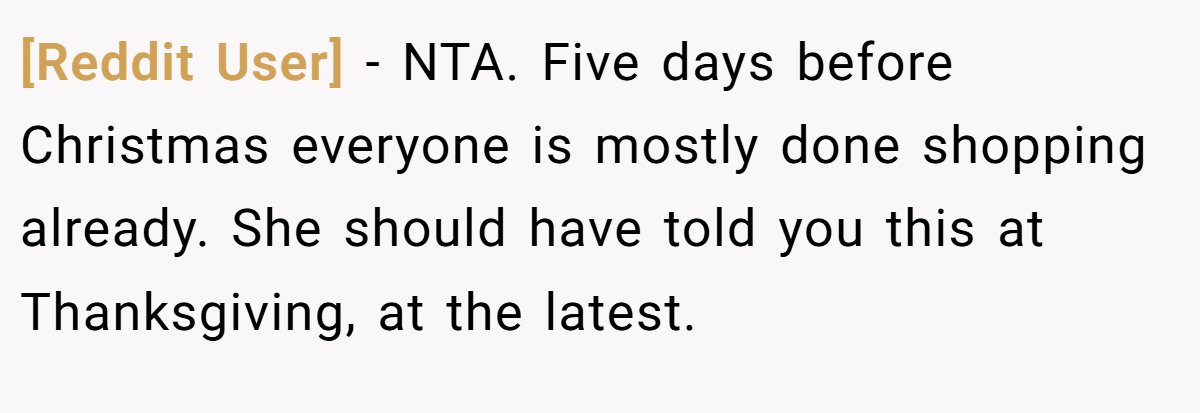 [Reddit User] - NTA. Five days before Christmas everyone is mostly done shopping already. She should have told you this at Thanksgiving, at the latest.
