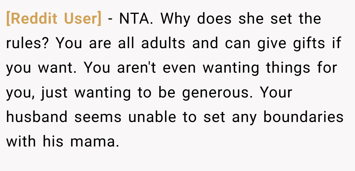[Reddit User] - NTA. Why does she set the rules? You are all adults and can give gifts if you want. You aren't even wanting things for you, just wanting to be generous. Your husband seems unable to set any boundaries with his mama.