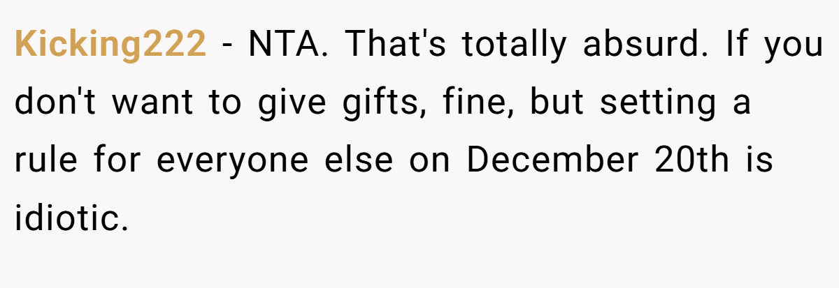 Kicking222 - NTA. That's totally absurd. If you don't want to give gifts, fine, but setting a rule for everyone else on December 20th is idiotic.