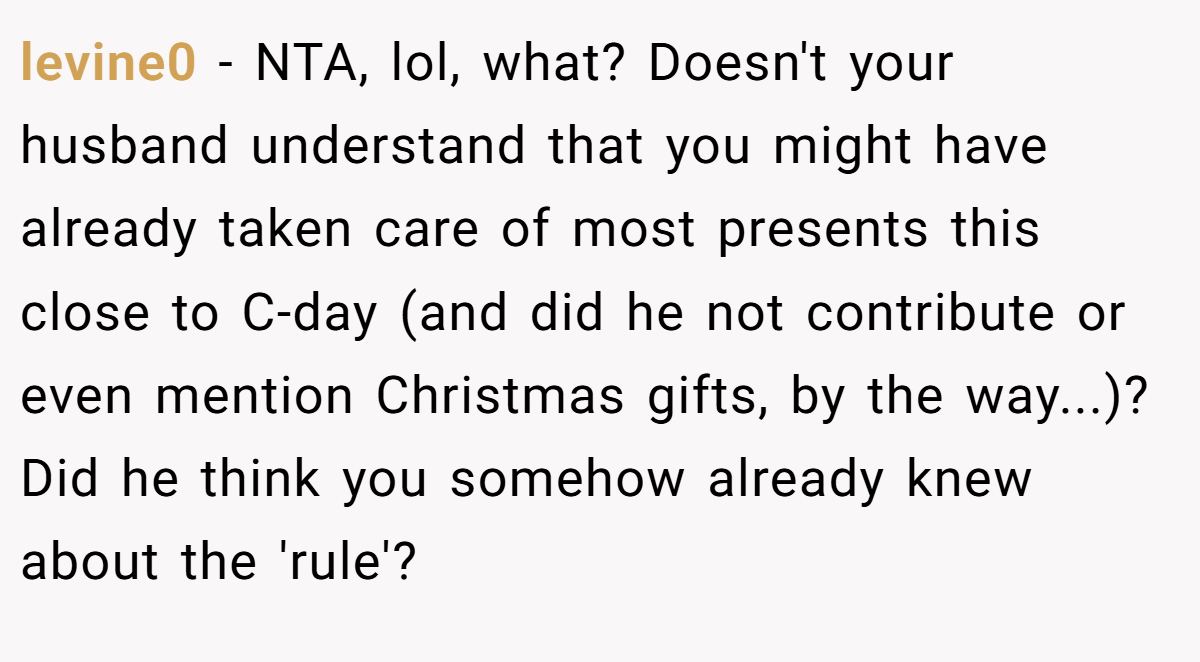 levine0 - NTA, lol, what? Doesn't your husband understand that you might have already taken care of most presents this close to C-day (and did he not contribute or even mention Christmas gifts, by the way...)? Did he think you somehow already knew about the 'rule'?