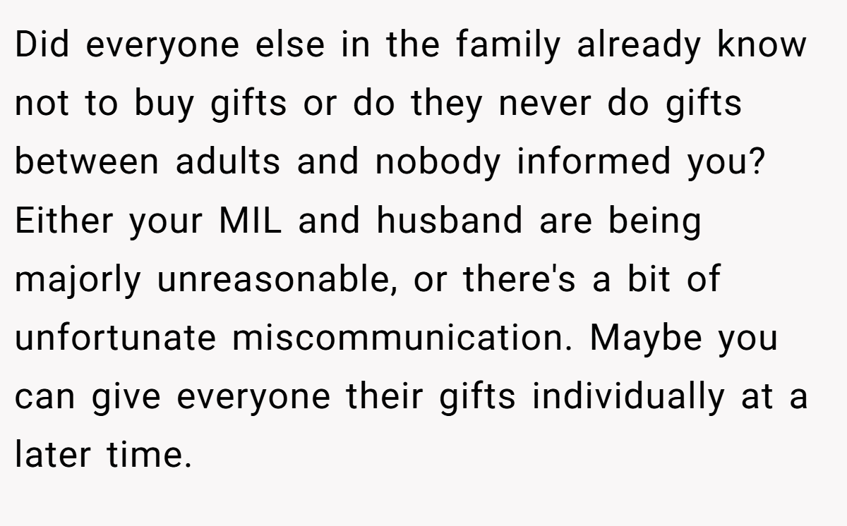 Did everyone else in the family already know not to buy gifts or do they never do gifts between adults and nobody informed you? Either your MIL and husband are being majorly unreasonable, or there's a bit of unfortunate miscommunication. Maybe you can give everyone their gifts individually at a later time.