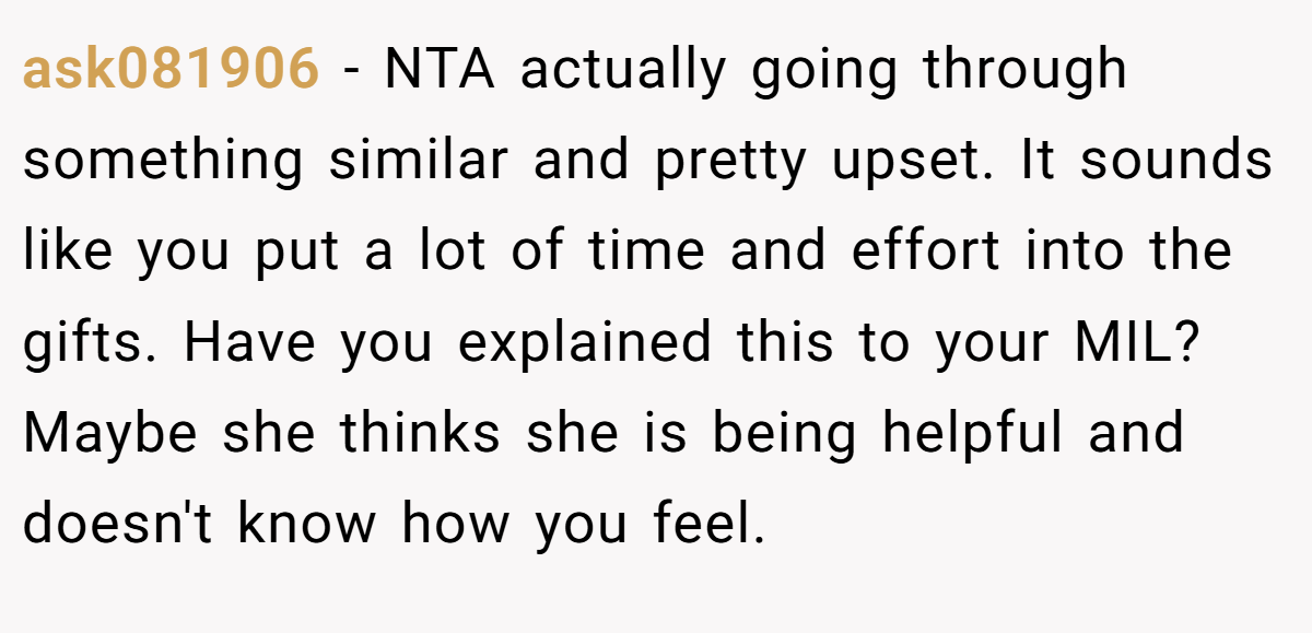 ask081906 - NTA actually going through something similar and pretty upset. It sounds like you put a lot of time and effort into the gifts. Have you explained this to your MIL? Maybe she thinks she is being helpful and doesn't know how you feel.
