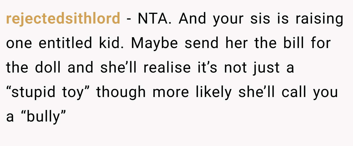 rejectedsithlord − NTA. And your sis is raising one entitled kid. Maybe send her the bill for the doll and she’ll realise it’s not just a “stupid toy” though more likely she’ll call you a “bully”