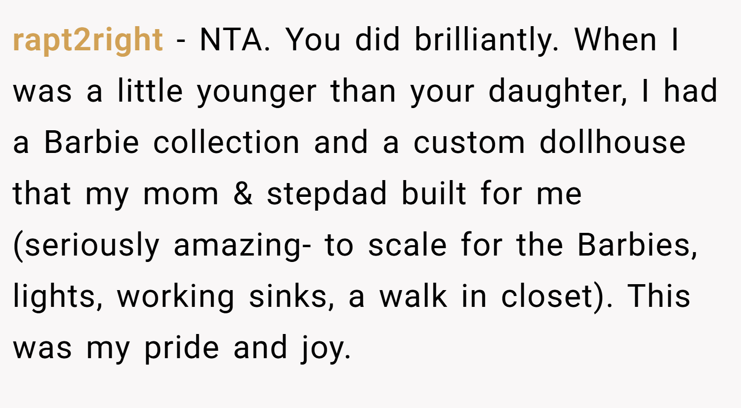 rapt2right − NTA. You did brilliantly. When I was a little younger than your daughter, I had a Barbie collection and a custom dollhouse that my mom & stepdad built for me (seriously amazing- to scale for the Barbies, lights, working sinks, a walk in closet). This was my pride and joy.