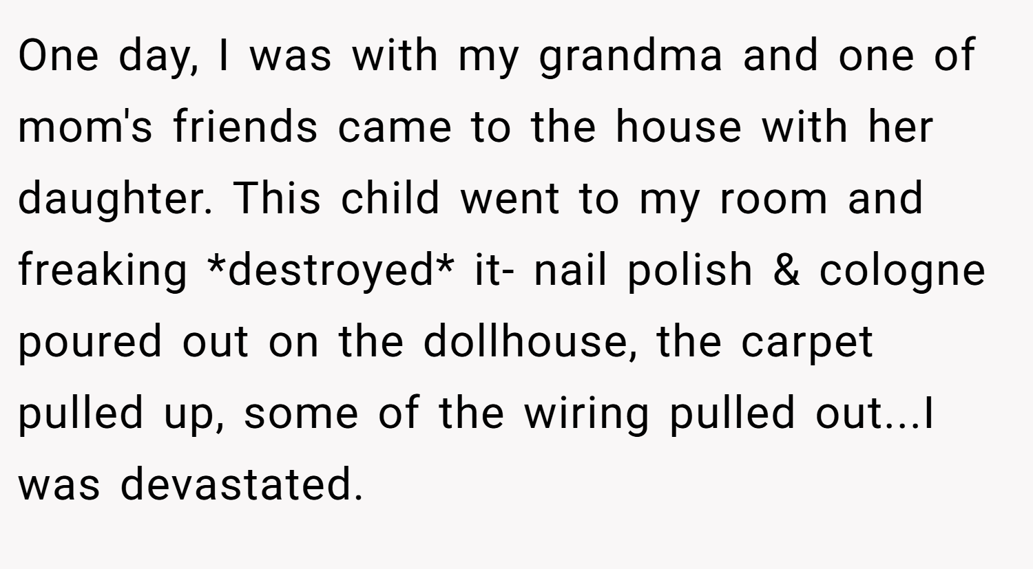 One day, I was with my grandma and one of mom's friends came to the house with her daughter. This child went to my room and freaking *destroyed* it- nail polish & cologne poured out on the dollhouse, the carpet pulled up, some of the wiring pulled out...I was devastated.