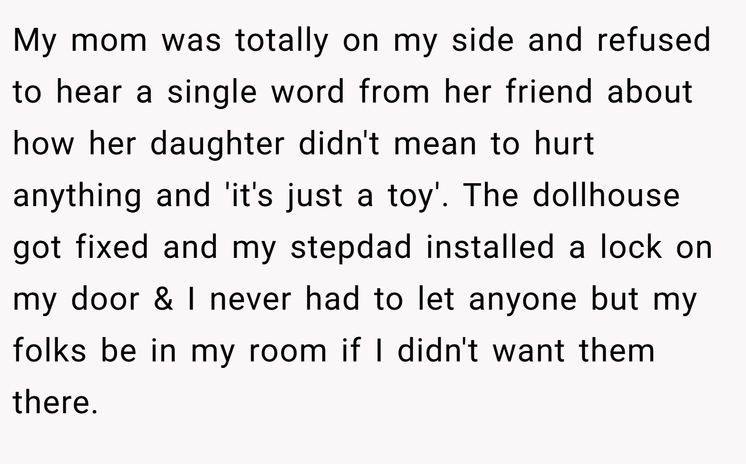 My mom was totally on my side and refused to hear a single word from her friend about how her daughter didn't mean to hurt anything and 'it's just a toy'. The dollhouse got fixed and my stepdad installed a lock on my door & I never had to let anyone but my folks be in my room if I didn't want them there.