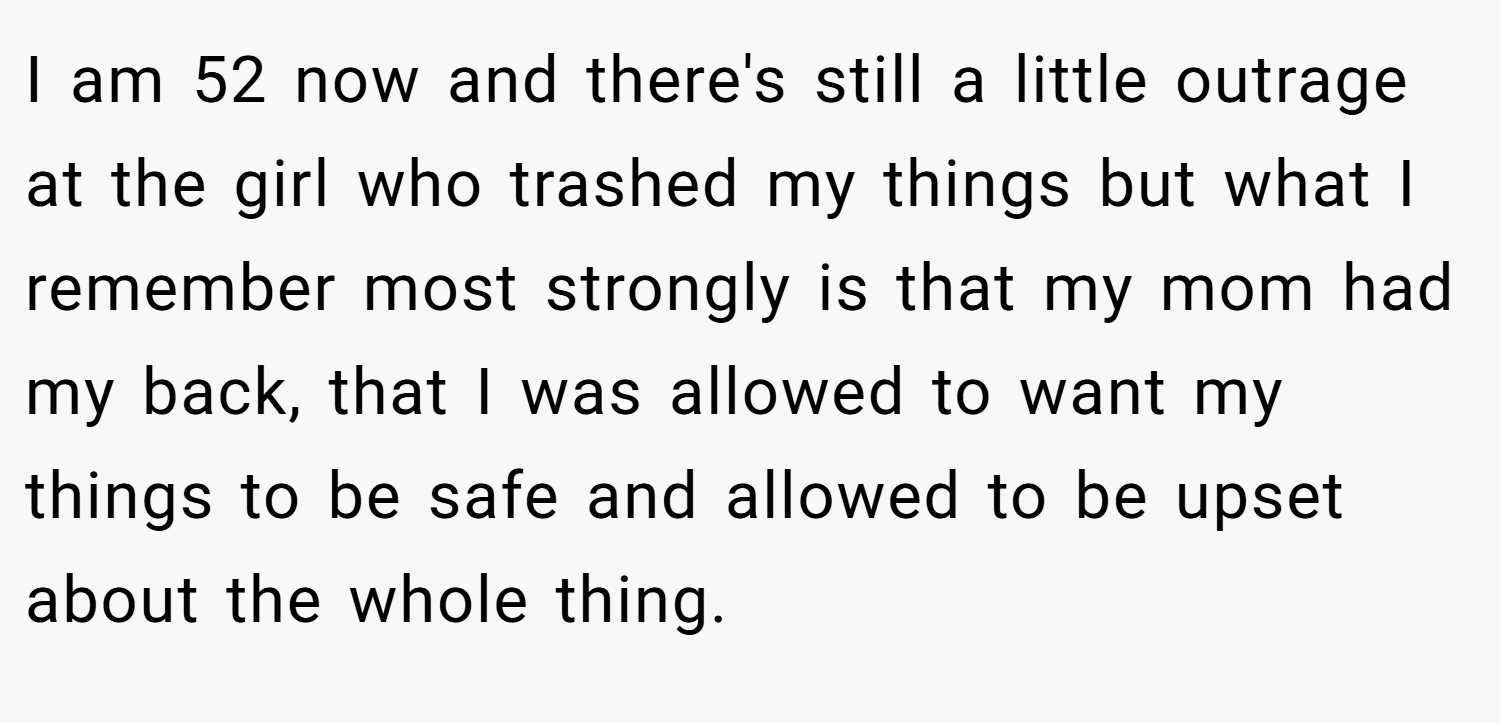 I am 52 now and there's still a little outrage at the girl who trashed my things but what I remember most strongly is that my mom had my back, that I was allowed to want my things to be safe and allowed to be upset about the whole thing.