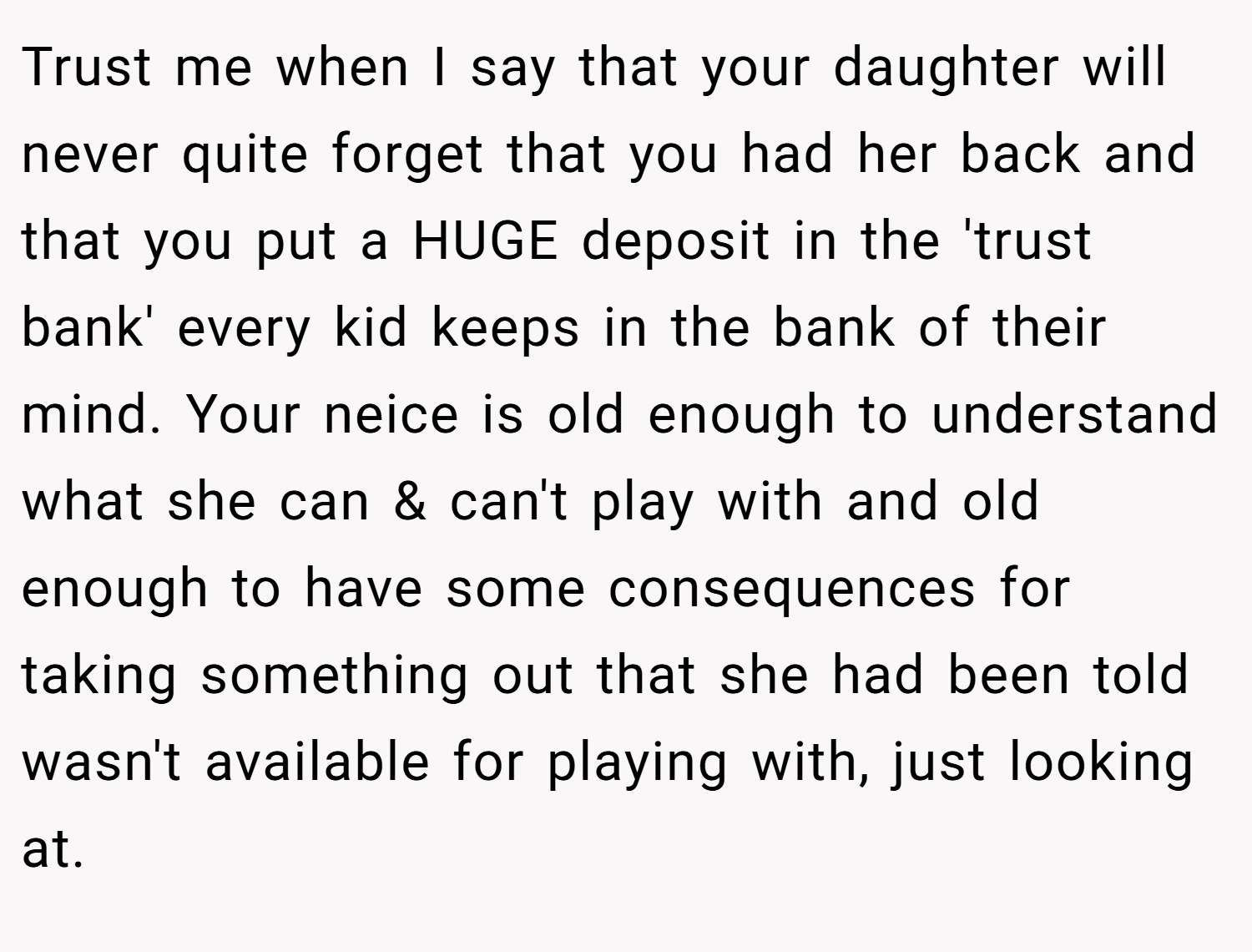 Trust me when I say that your daughter will never quite forget that you had her back and that you put a HUGE deposit in the 'trust bank' every kid keeps in the bank of their mind. Your neice is old enough to understand what she can & can't play with and old enough to have some consequences for taking something out that she had been told wasn't available for playing with, just looking at.