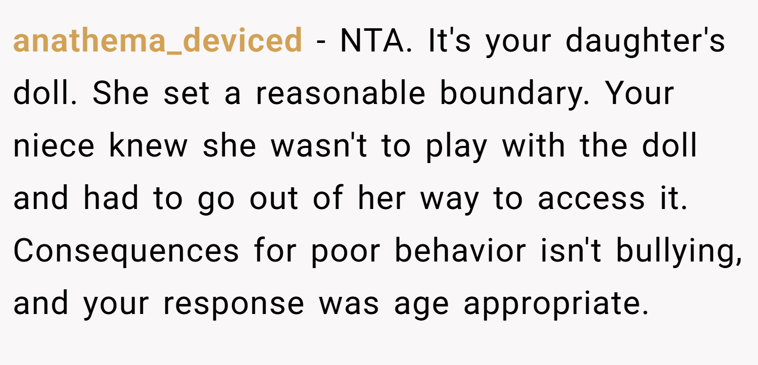 anathema_deviced − NTA. It's your daughter's doll. She set a reasonable boundary. Your niece knew she wasn't to play with the doll and had to go out of her way to access it. Consequences for poor behavior isn't bullying, and your response was age appropriate.
