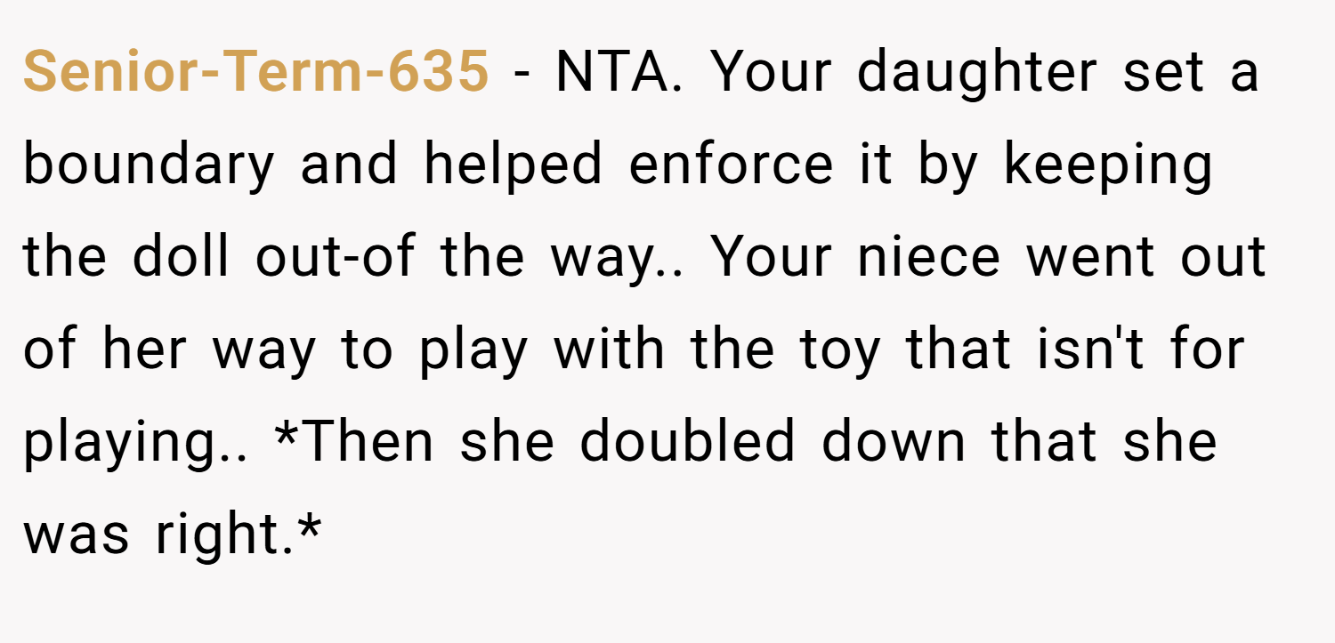 Senior-Term-635 − NTA. Your daughter set a boundary and helped enforce it by keeping the doll out-of the way.. Your niece went out of her way to play with the toy that isn't for playing.. *Then she doubled down that she was right.*