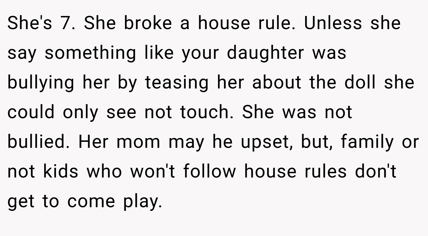 She's 7. She broke a house rule. Unless she say something like your daughter was bullying her by teasing her about the doll she could only see not touch. She was not bullied. Her mom may he upset, but, family or not kids who won't follow house rules don't get to come play.