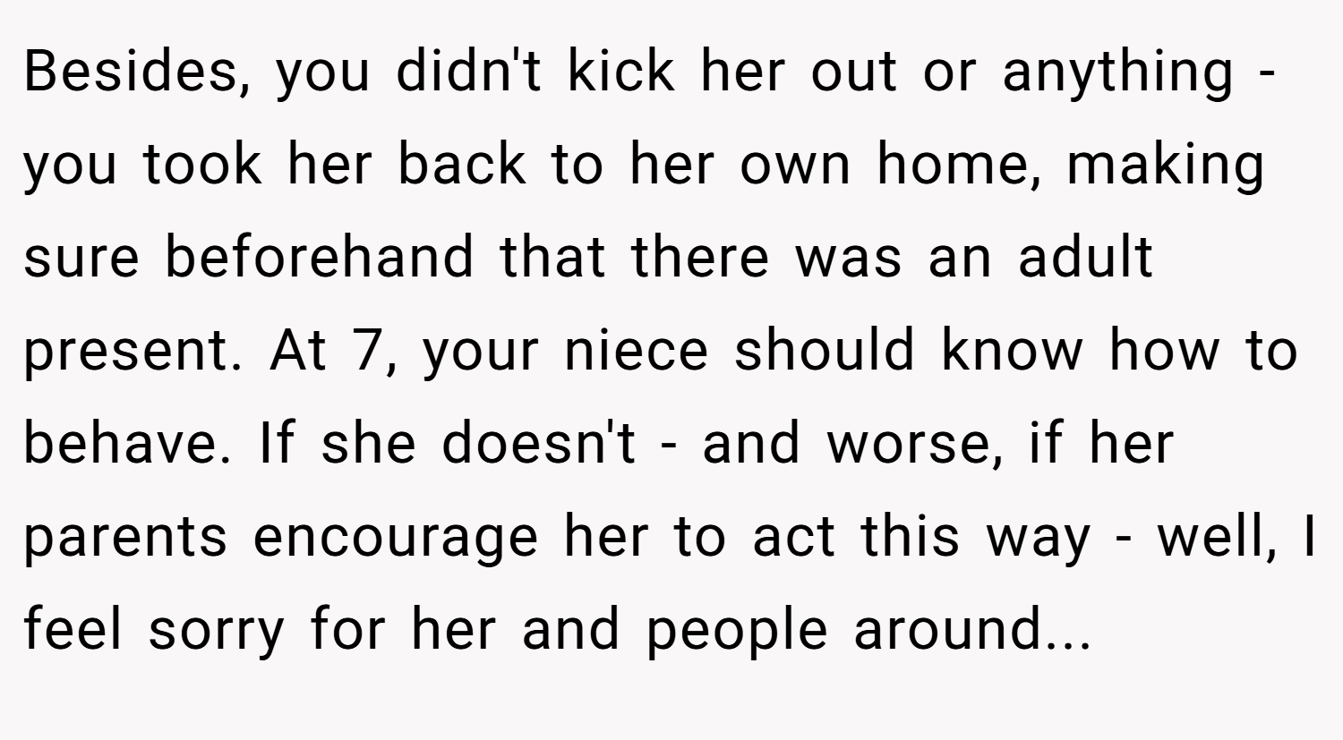 Besides, you didn't kick her out or anything - you took her back to her own home, making sure beforehand that there was an adult present. At 7, your niece should know how to behave. If she doesn't - and worse, if her parents encourage her to act this way - well, I feel sorry for her and people around...
