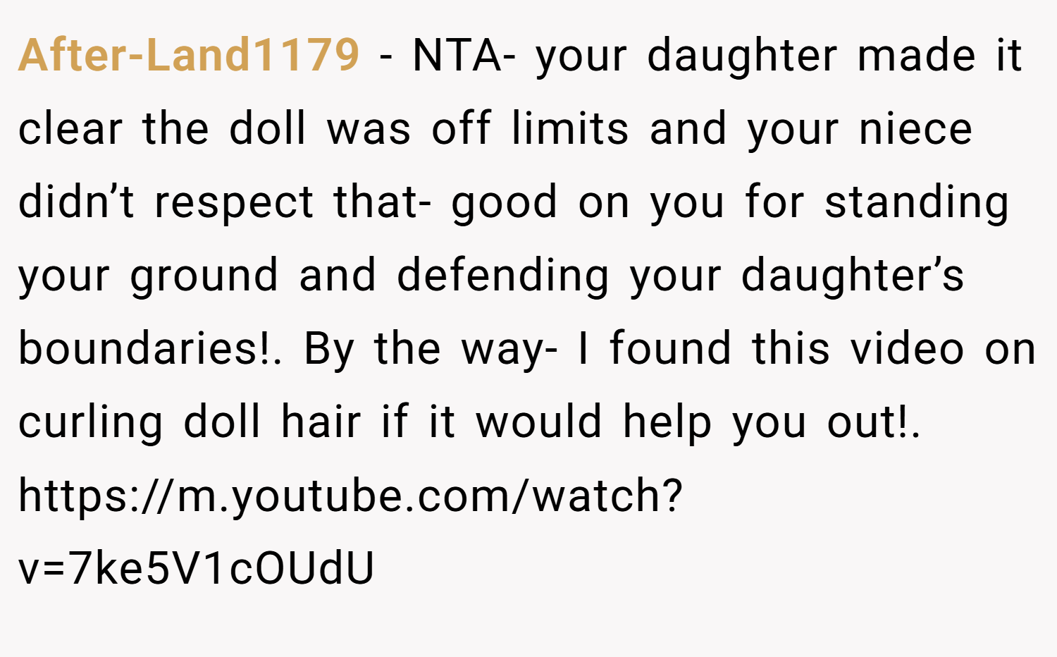 After-Land1179 − NTA- your daughter made it clear the doll was off limits and your niece didn’t respect that- good on you for standing your ground and defending your daughter’s boundaries!. By the way- I found this video on curling doll hair if it would help you out!. https://m.youtube.com/watch?v=7ke5V1cOUdU
