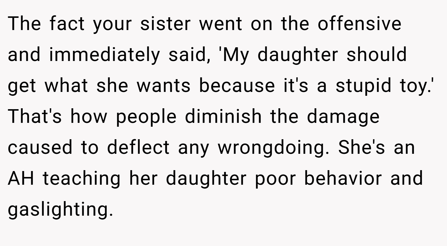 The fact your sister went on the offensive and immediately said, 'My daughter should get what she wants because it's a stupid toy.' That's how people diminish the damage caused to deflect any wrongdoing. She's an AH teaching her daughter poor behavior and gaslighting.