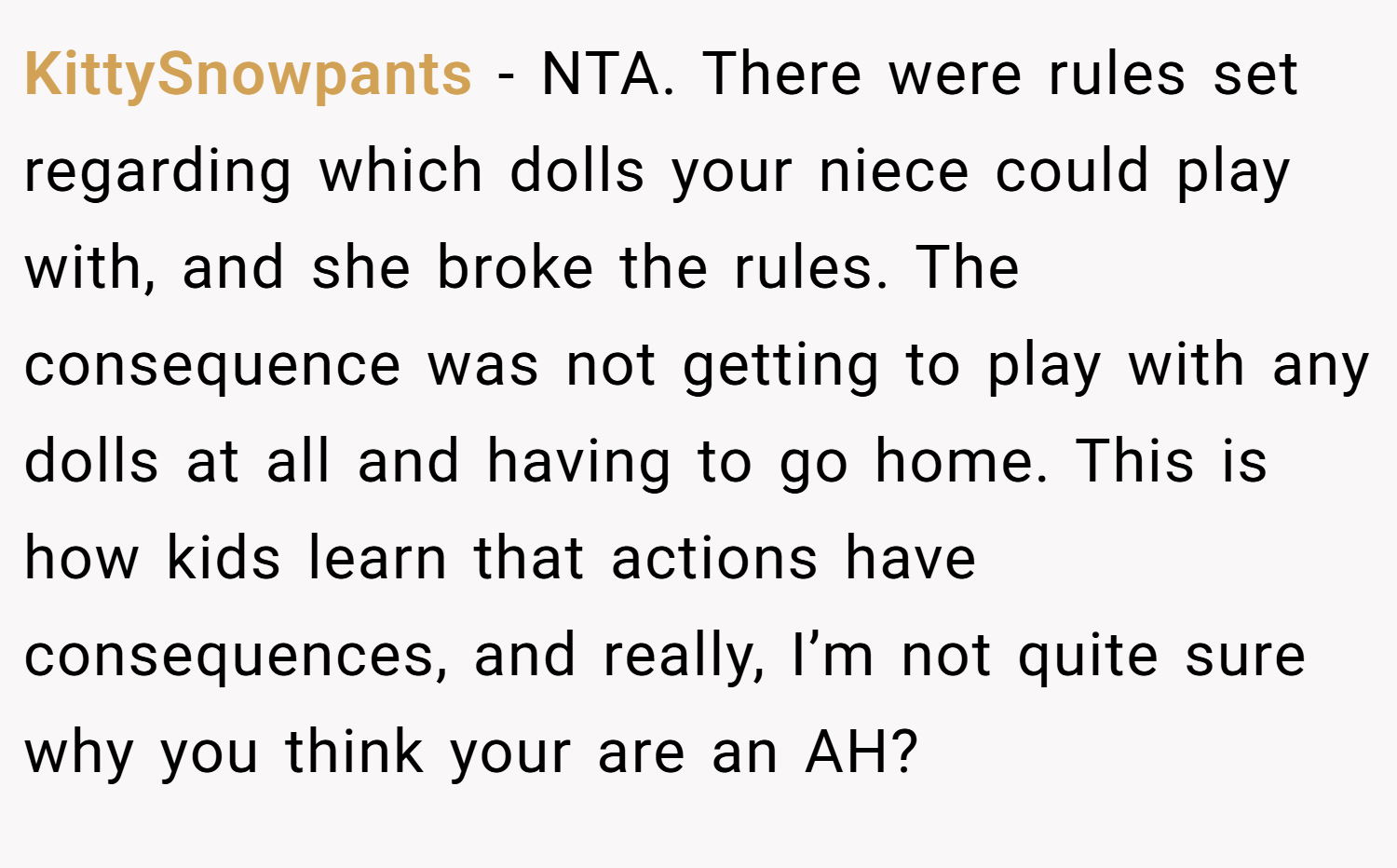 KittySnowpants − NTA. There were rules set regarding which dolls your niece could play with, and she broke the rules. The consequence was not getting to play with any dolls at all and having to go home. This is how kids learn that actions have consequences, and really, I’m not quite sure why you think your are an AH?