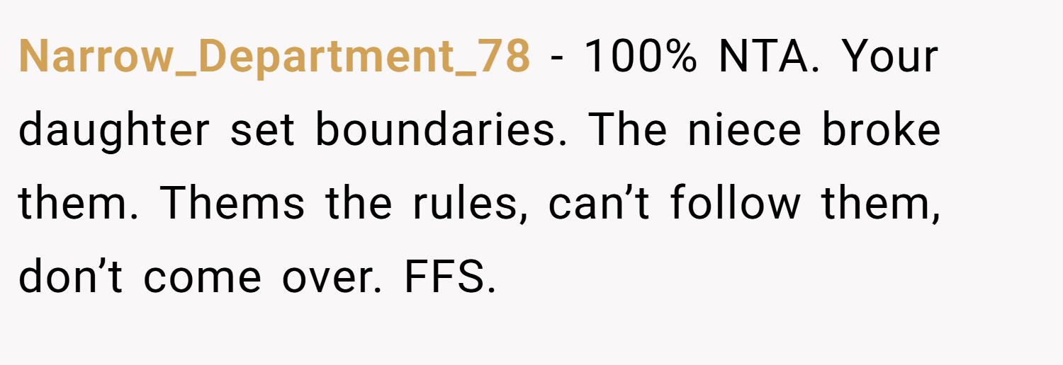 Narrow_Department_78 − 100% NTA. Your daughter set boundaries. The niece broke them. Thems the rules, can’t follow them, don’t come over. FFS.