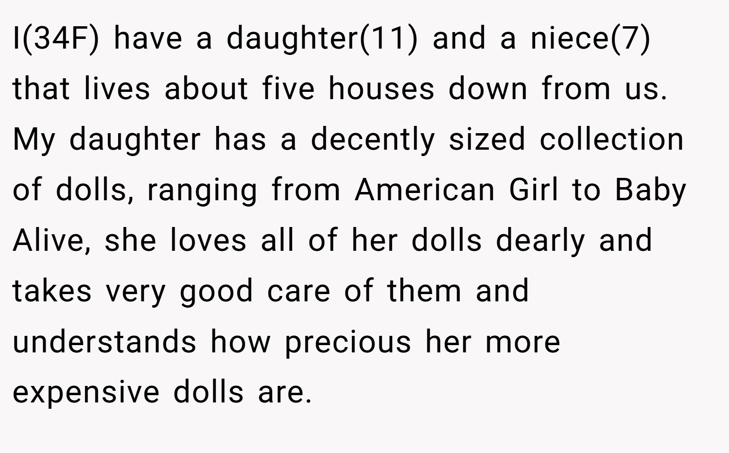 I(34F) have a daughter(11) and a niece(7) that lives about five houses down from us. My daughter has a decently sized collection of dolls, ranging from American Girl to Baby Alive, she loves all of her dolls dearly and takes very good care of them and understands how precious her more expensive dolls are.
