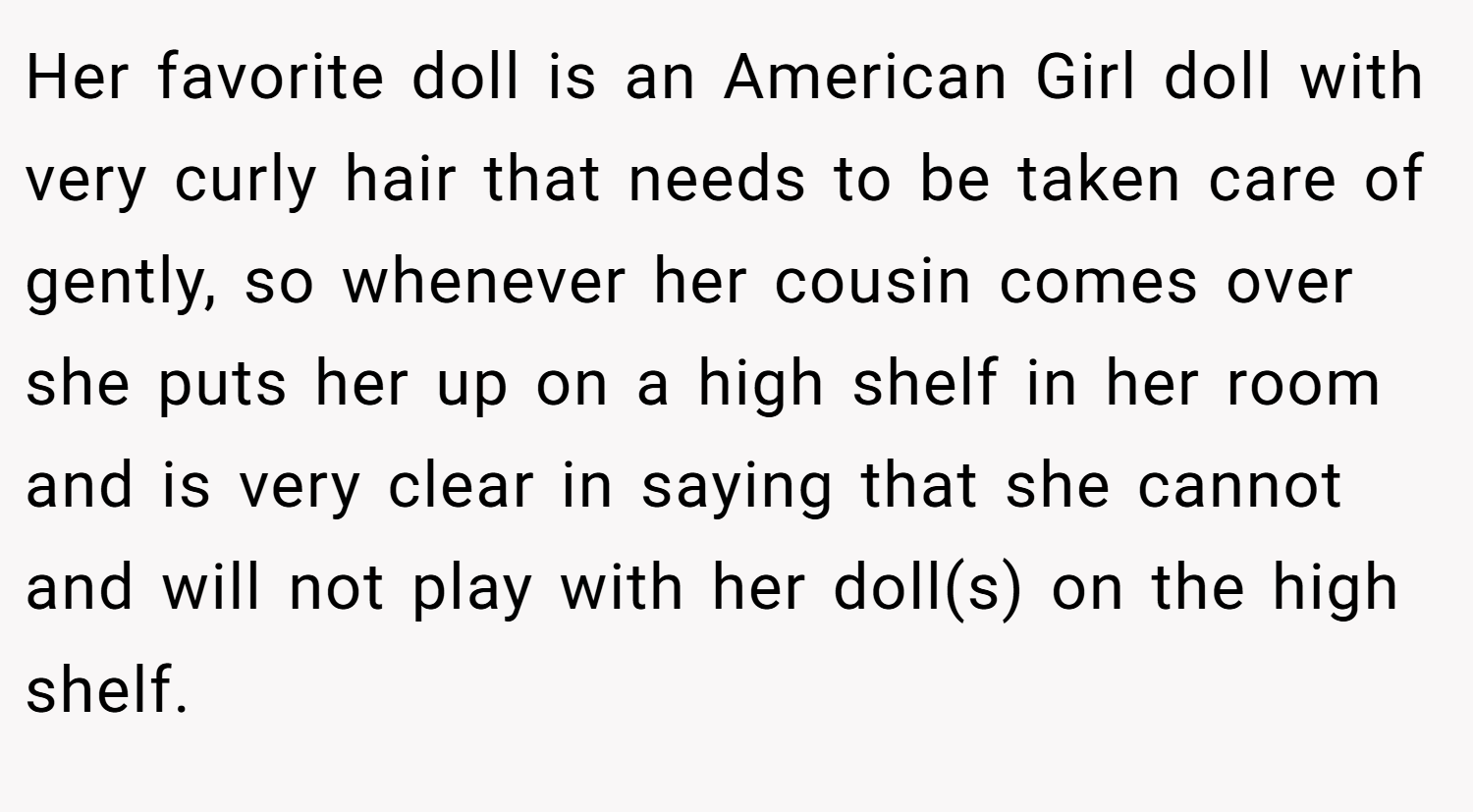 Her favorite doll is an American Girl doll with very curly hair that needs to be taken care of gently, so whenever her cousin comes over she puts her up on a high shelf in her room and is very clear in saying that she cannot and will not play with her doll(s) on the high shelf.