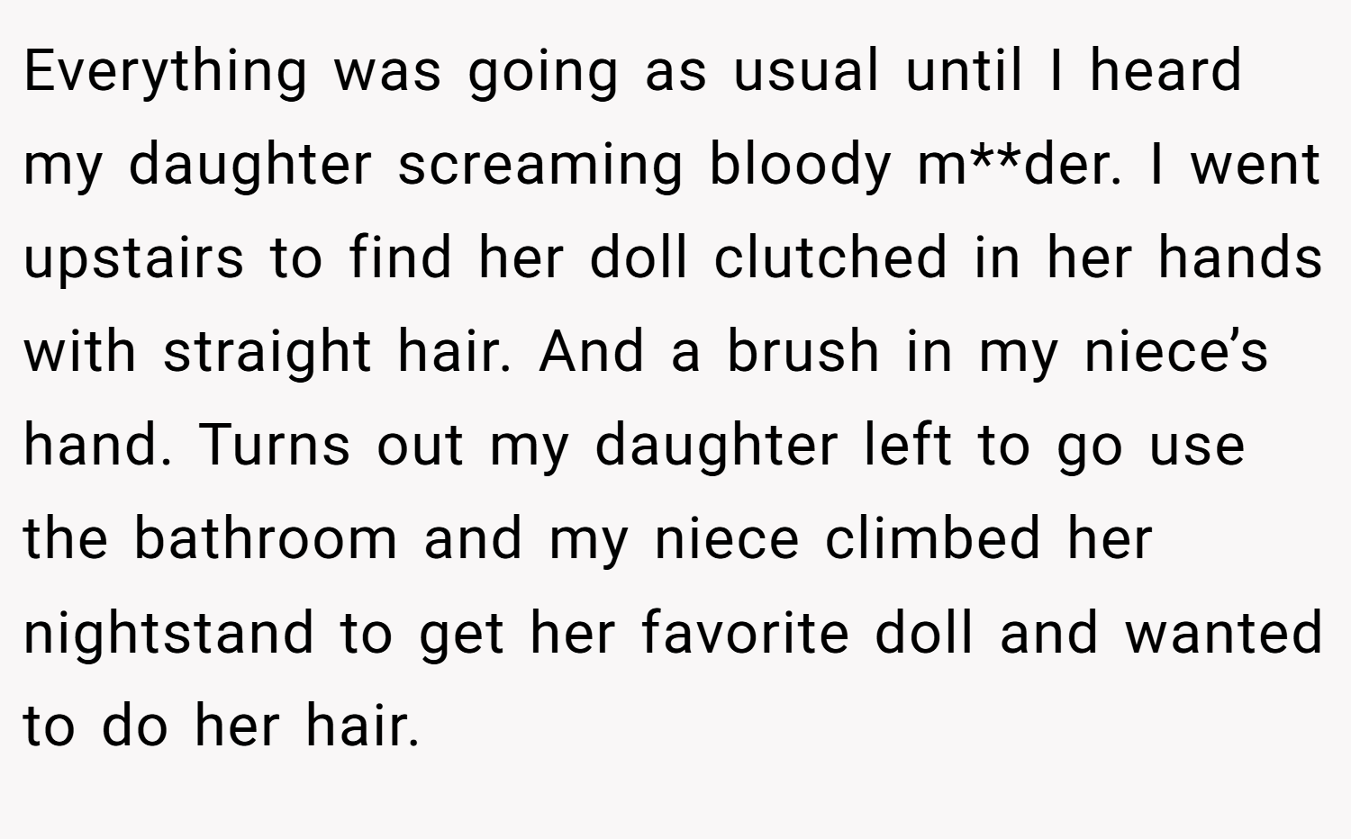 Everything was going as usual until I heard my daughter screaming bloody m**der. I went upstairs to find her doll clutched in her hands with straight hair. And a brush in my niece’s hand. Turns out my daughter left to go use the bathroom and my niece climbed her nightstand to get her favorite doll and wanted to do her hair.