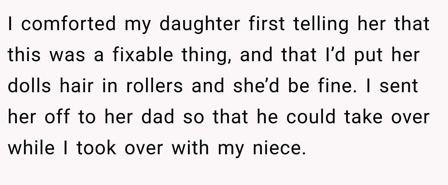 I comforted my daughter first telling her that this was a fixable thing, and that I’d put her dolls hair in rollers and she’d be fine. I sent her off to her dad so that he could take over while I took over with my niece.