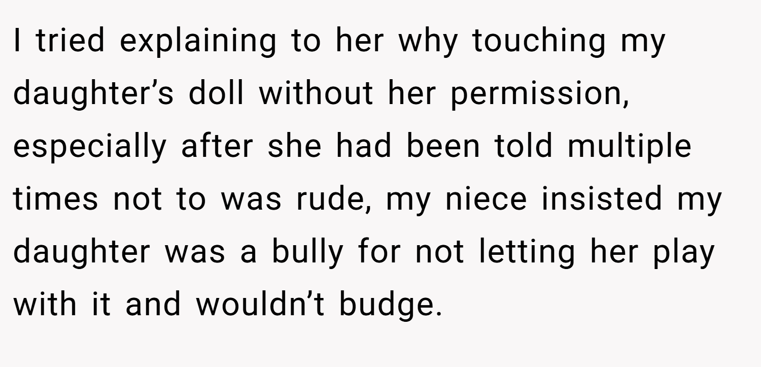 I tried explaining to her why touching my daughter’s doll without her permission, especially after she had been told multiple times not to was rude, my niece insisted my daughter was a bully for not letting her play with it and wouldn’t budge.