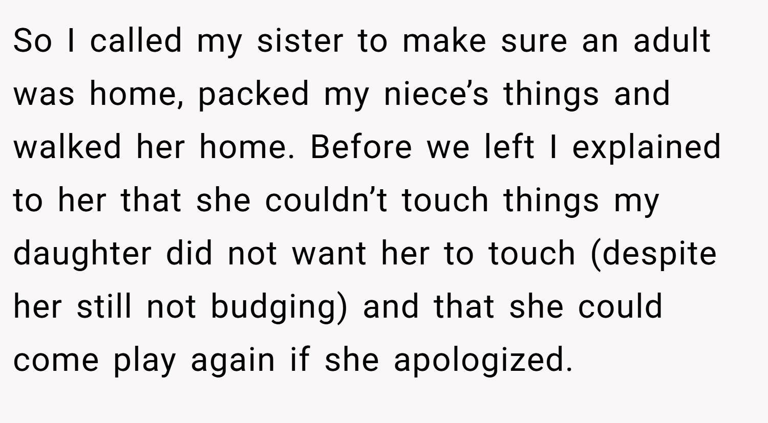 So I called my sister to make sure an adult was home, packed my niece’s things and walked her home. Before we left I explained to her that she couldn’t touch things my daughter did not want her to touch (despite her still not budging) and that she could come play again if she apologized.