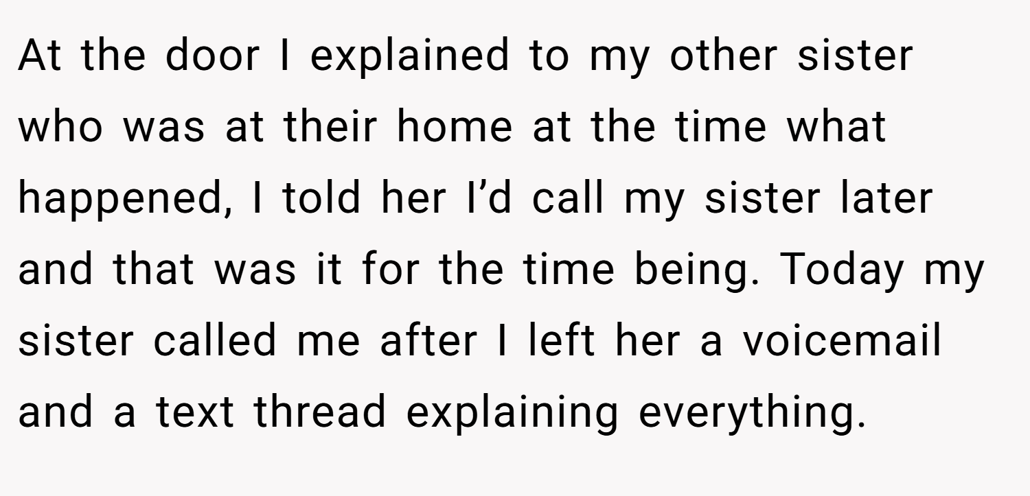 At the door I explained to my other sister who was at their home at the time what happened, I told her I’d call my sister later and that was it for the time being. Today my sister called me after I left her a voicemail and a text thread explaining everything.