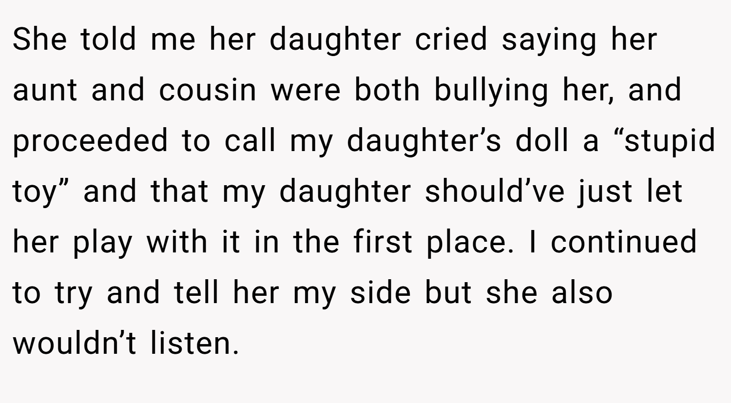 She told me her daughter cried saying her aunt and cousin were both bullying her, and proceeded to call my daughter’s doll a “stupid toy” and that my daughter should’ve just let her play with it in the first place. I continued to try and tell her my side but she also wouldn’t listen.