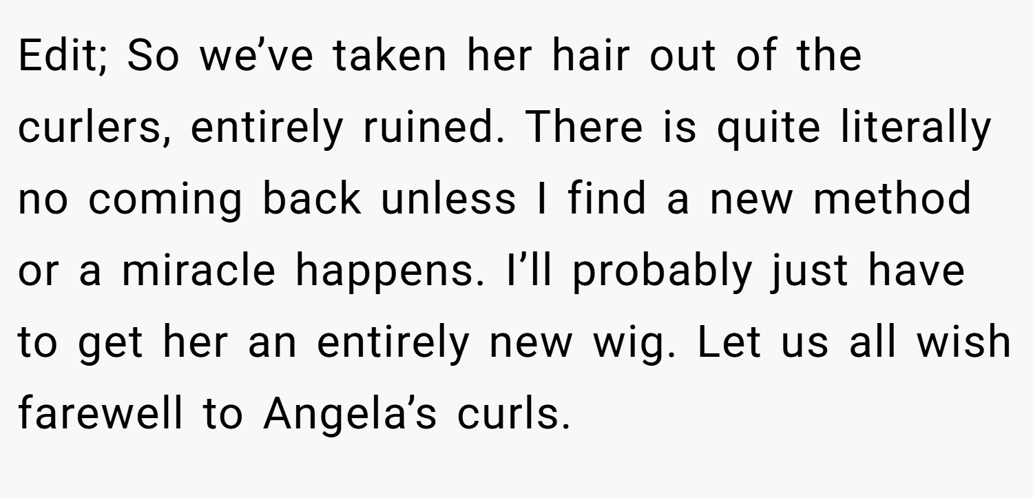 Edit; So we’ve taken her hair out of the curlers, entirely ruined. There is quite literally no coming back unless I find a new method or a miracle happens. I’ll probably just have to get her an entirely new wig. Let us all wish farewell to Angela’s curls.
