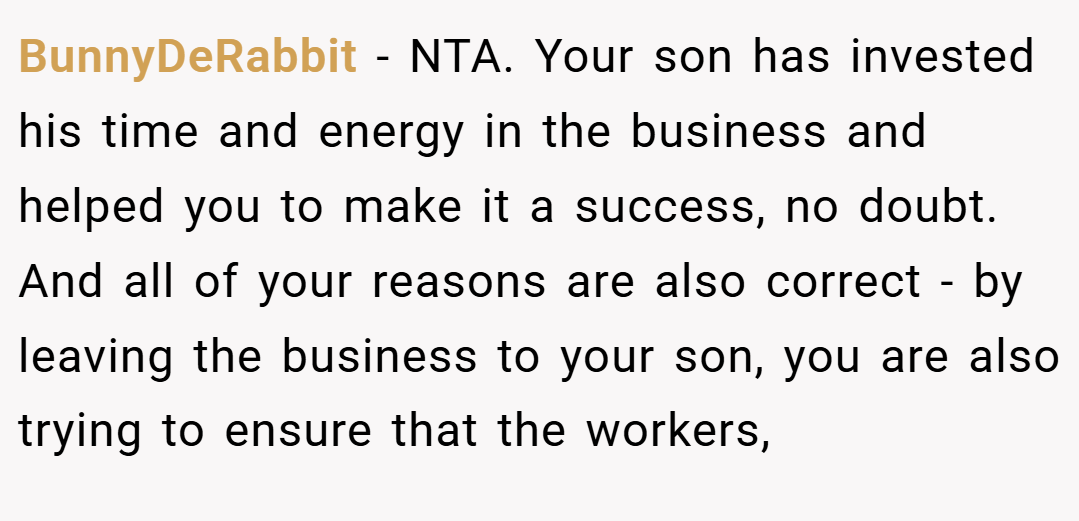 BunnyDeRabbit − NTA. Your son has invested his time and energy in the business and helped you to make it a success, no doubt. And all of your reasons are also correct - by leaving the business to your son, you are also trying to ensure that the workers,