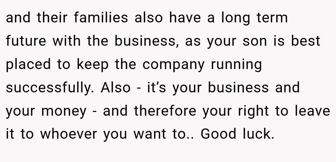 and their families also have a long term future with the business, as your son is best placed to keep the company running successfully. Also - it’s your business and your money - and therefore your right to leave it to whoever you want to.. Good luck.
