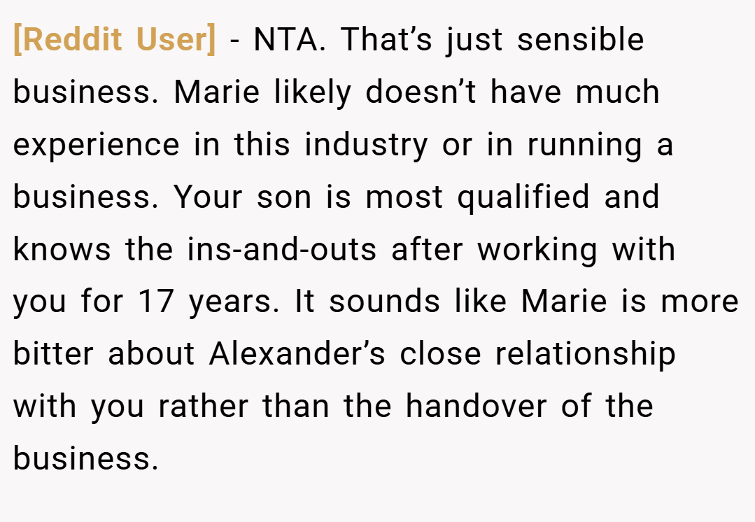 [Reddit User] − NTA. That’s just sensible business. Marie likely doesn’t have much experience in this industry or in running a business. Your son is most qualified and knows the ins-and-outs after working with you for 17 years. It sounds like Marie is more bitter about Alexander’s close relationship with you rather than the handover of the business.