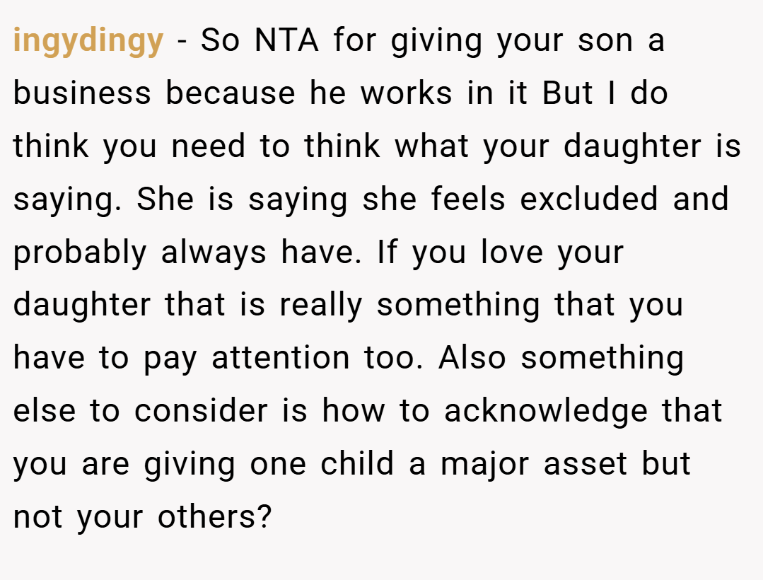 ingydingy − So NTA for giving your son a business because he works in it But I do think you need to think what your daughter is saying. She is saying she feels excluded and probably always have. If you love your daughter that is really something that you have to pay attention too. Also something else to consider is how to acknowledge that you are giving one child a major asset but not your others?