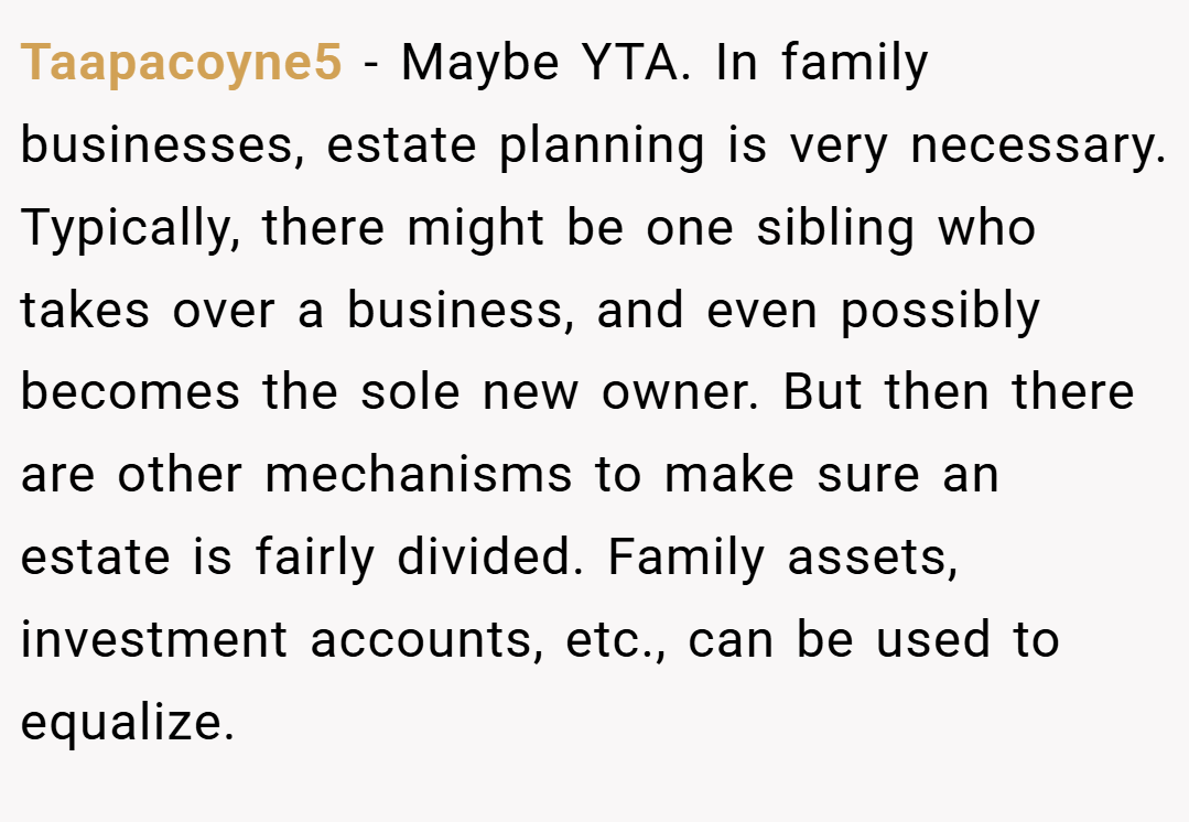Taapacoyne5 − Maybe YTA. In family businesses, estate planning is very necessary. Typically, there might be one sibling who takes over a business, and even possibly becomes the sole new owner. But then there are other mechanisms to make sure an estate is fairly divided. Family assets, investment accounts, etc., can be used to equalize.
