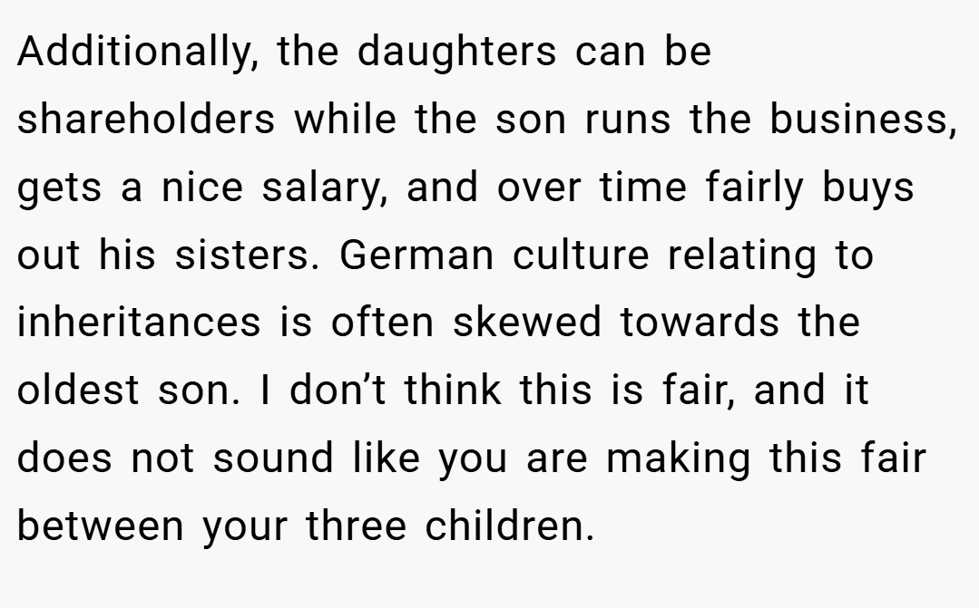 Additionally, the daughters can be shareholders while the son runs the business, gets a nice salary, and over time fairly buys out his sisters. German culture relating to inheritances is often skewed towards the oldest son. I don’t think this is fair, and it does not sound like you are making this fair between your three children.