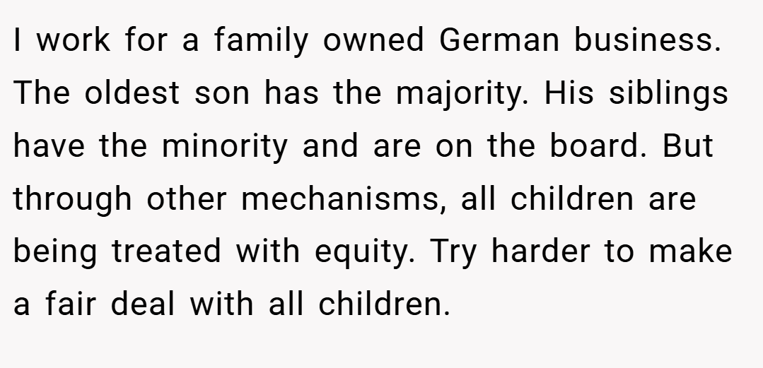 I work for a family owned German business. The oldest son has the majority. His siblings have the minority and are on the board. But through other mechanisms, all children are being treated with equity. Try harder to make a fair deal with all children.