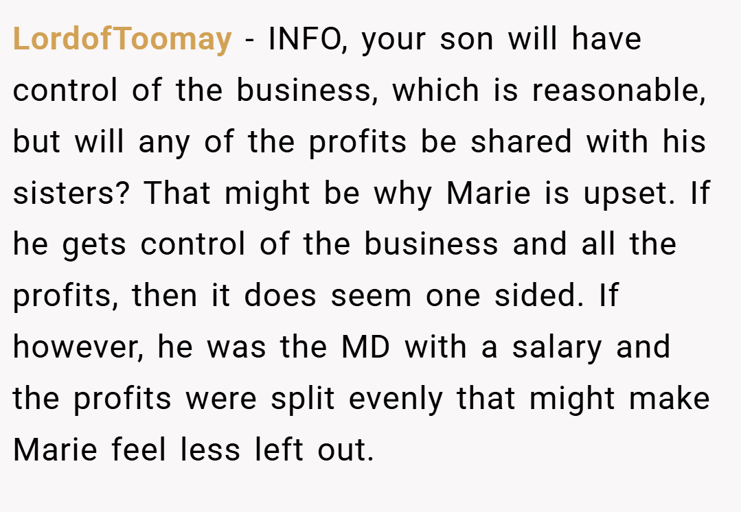 LordofToomay − INFO, your son will have control of the business, which is reasonable, but will any of the profits be shared with his sisters? That might be why Marie is upset. If he gets control of the business and all the profits, then it does seem one sided. If however, he was the MD with a salary and the profits were split evenly that might make Marie feel less left out.