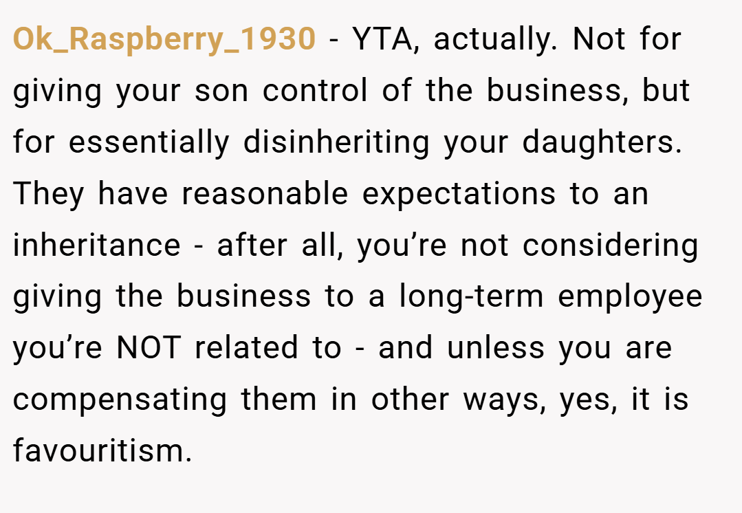 Ok_Raspberry_1930 − YTA, actually. Not for giving your son control of the business, but for essentially disinheriting your daughters. They have reasonable expectations to an inheritance - after all, you’re not considering giving the business to a long-term employee you’re NOT related to - and unless you are compensating them in other ways, yes, it is favouritism.